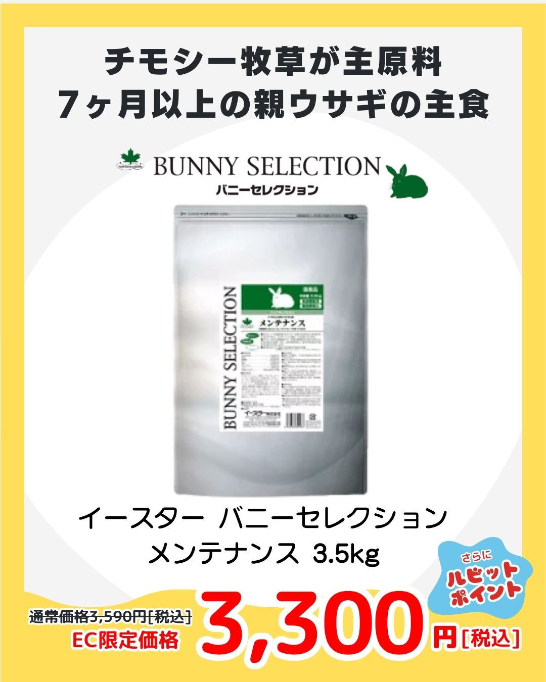 【PICKUP②】イースター バニーセレクション メンテナンス 1.5kg
7ヶ月以上の親うさぎの健康を支える栄養バランスフード。毛並み・腸内環境を考えた成分設計でリピーター続出！安心の国産プレミアムラビットフードが特価で登場。