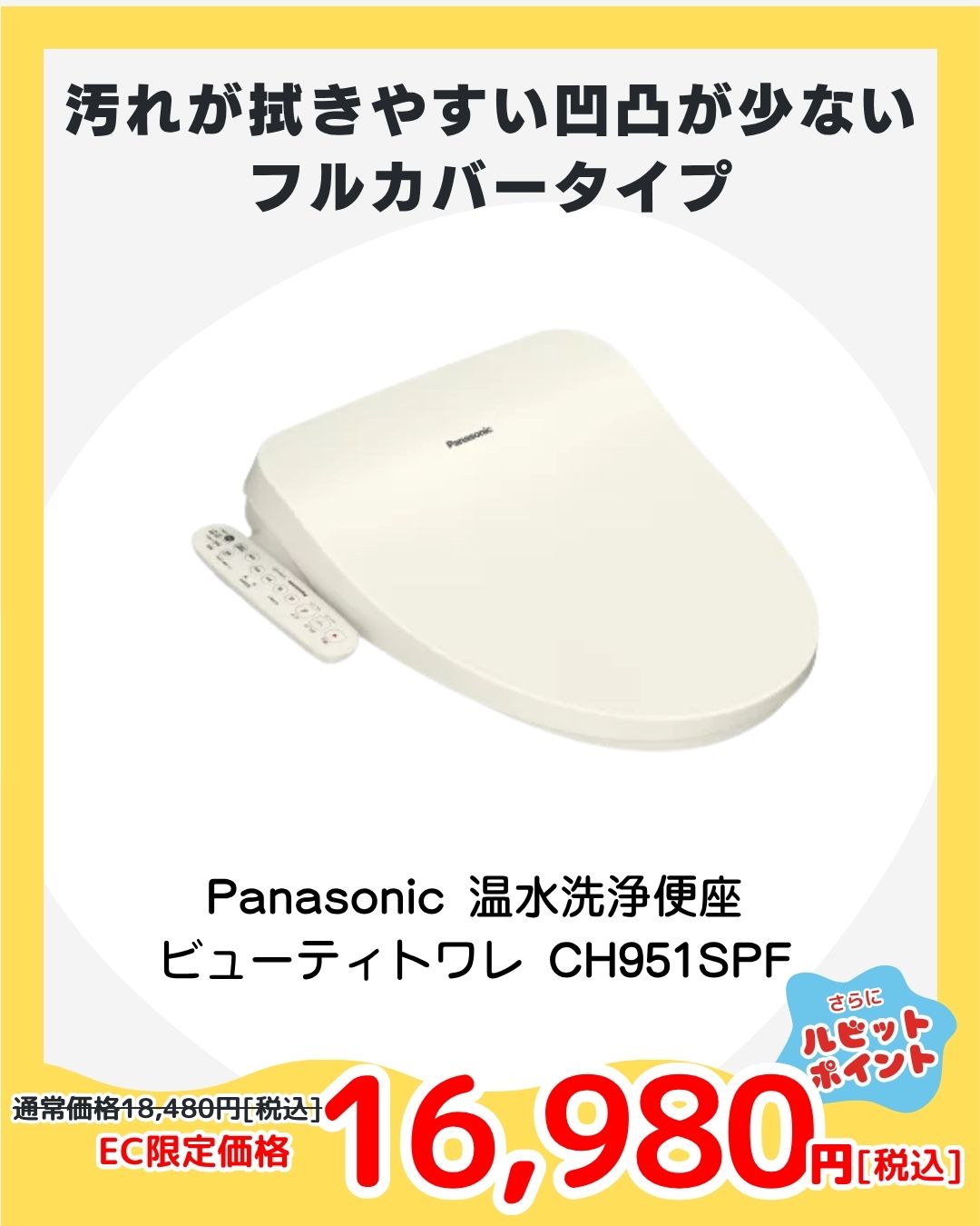 【PICKUP④】パナソニック 温水洗浄便座 ビューティトワレ CH951SPF
人気のパステルアイボリー。貯湯式タイプでやさしい温水洗浄＆抗菌仕様。買い替え・引越しにもおすすめな定番モデルが、今だけの特別価格で登場！

