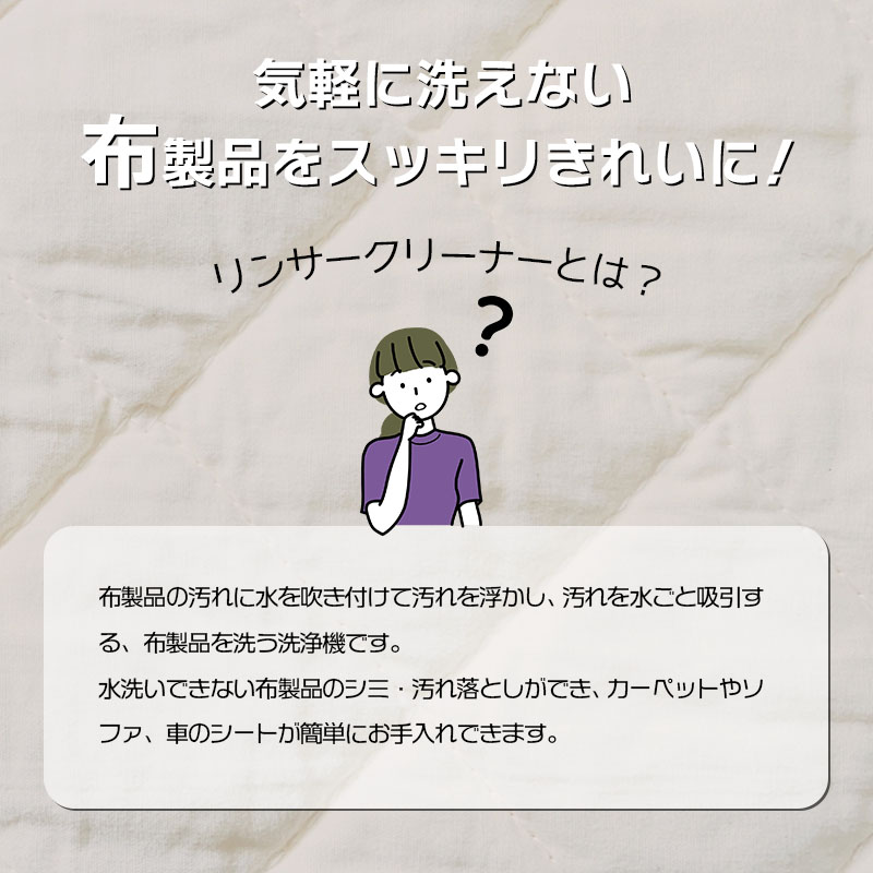 気軽に洗えない布製品をスッキリきれいに！
リンサークリーナーとは、布製品の汚れに水を吹き付けて汚れを浮かし、汚れを水ごと吸引する布製品を洗う洗浄機です。水洗いできない布製品のシミ・汚れ落としができ、カーペットやソファ、車のシートが簡単にお手入れできます。