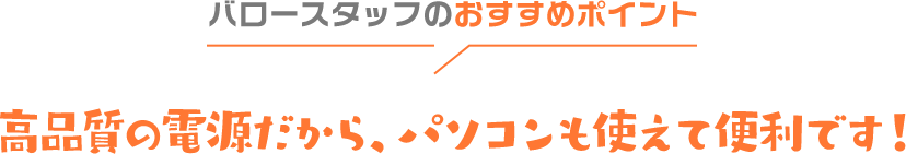 バロースタッフのおすすめポイント 高品質の電源だから、パソコンも使えて便利です！